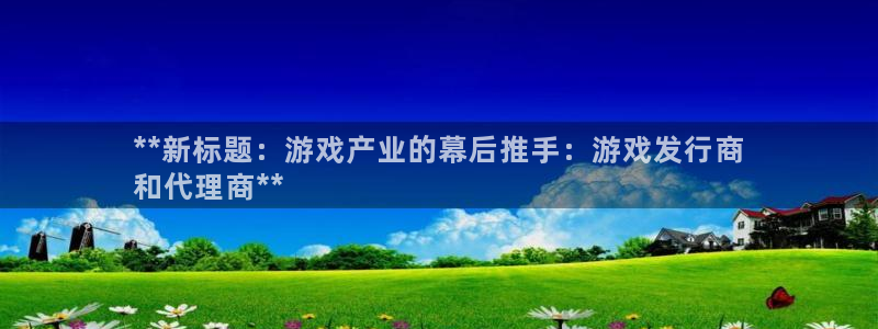 新城平台登录：**新标题：游戏产业的幕后推手：游戏发行商
和代理商**